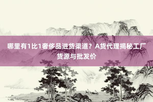 哪里有1比1奢侈品进货渠道？A货代理揭秘工厂货源与批发价