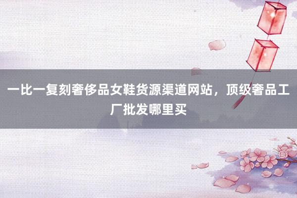 一比一复刻奢侈品女鞋货源渠道网站，顶级奢品工厂批发哪里买