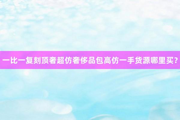 一比一复刻顶奢超仿奢侈品包高仿一手货源哪里买？