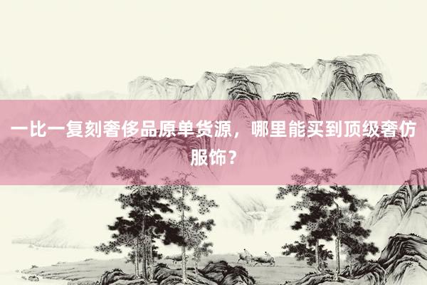 一比一复刻奢侈品原单货源，哪里能买到顶级奢仿服饰？