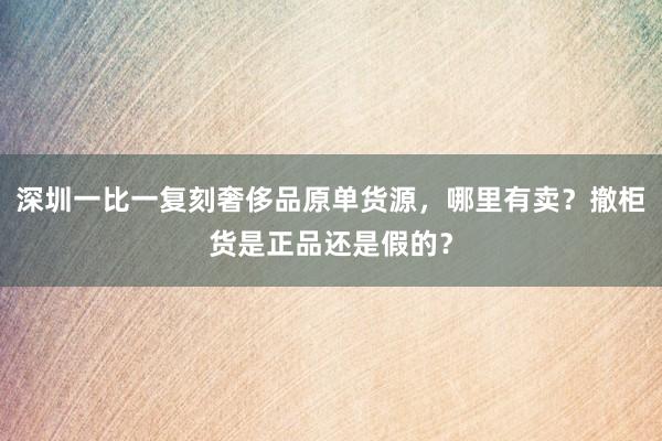 深圳一比一复刻奢侈品原单货源，哪里有卖？撤柜货是正品还是假的？