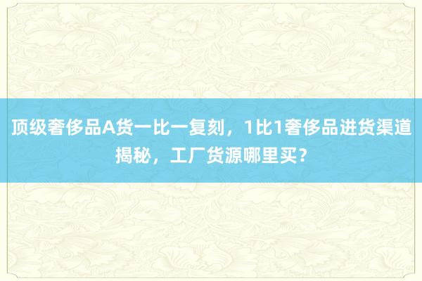 顶级奢侈品A货一比一复刻，1比1奢侈品进货渠道揭秘，工厂货源哪里买？