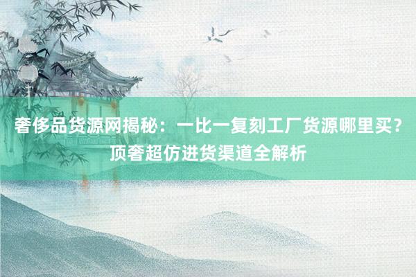 奢侈品货源网揭秘：一比一复刻工厂货源哪里买？顶奢超仿进货渠道全解析