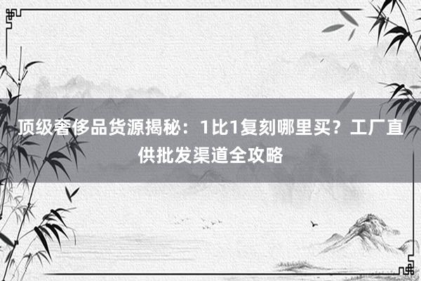 顶级奢侈品货源揭秘：1比1复刻哪里买？工厂直供批发渠道全攻略