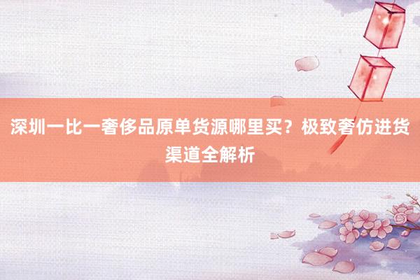 深圳一比一奢侈品原单货源哪里买？极致奢仿进货渠道全解析