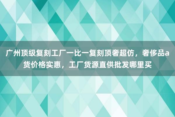 广州顶级复刻工厂一比一复刻顶奢超仿，奢侈品a货价格实惠，工厂货源直供批发哪里买