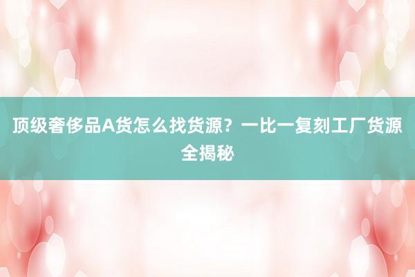顶级奢侈品A货怎么找货源？一比一复刻工厂货源全揭秘