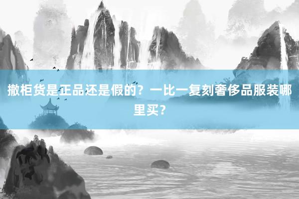 撤柜货是正品还是假的？一比一复刻奢侈品服装哪里买？