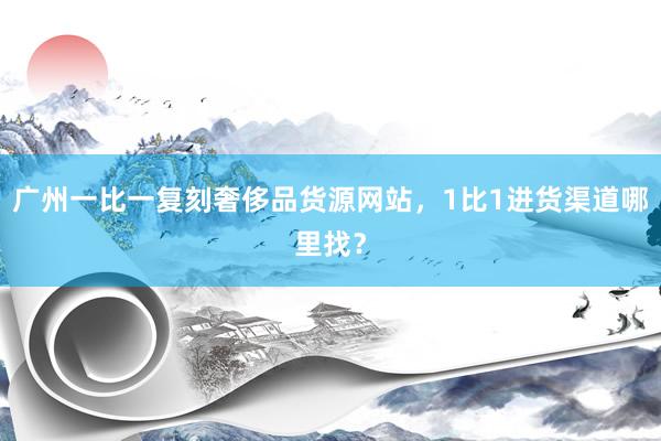 广州一比一复刻奢侈品货源网站，1比1进货渠道哪里找？