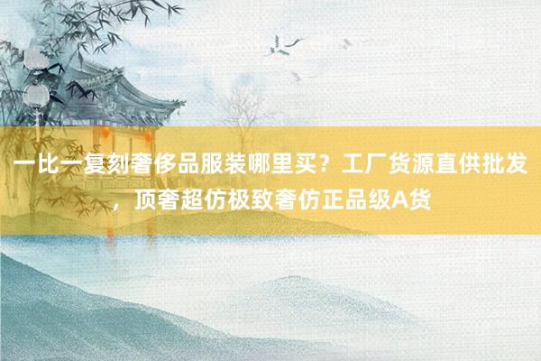 一比一复刻奢侈品服装哪里买？工厂货源直供批发，顶奢超仿极致奢仿正品级A货