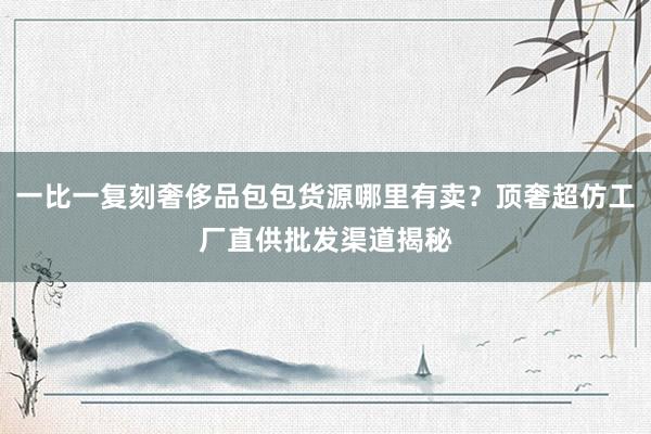 一比一复刻奢侈品包包货源哪里有卖？顶奢超仿工厂直供批发渠道揭秘