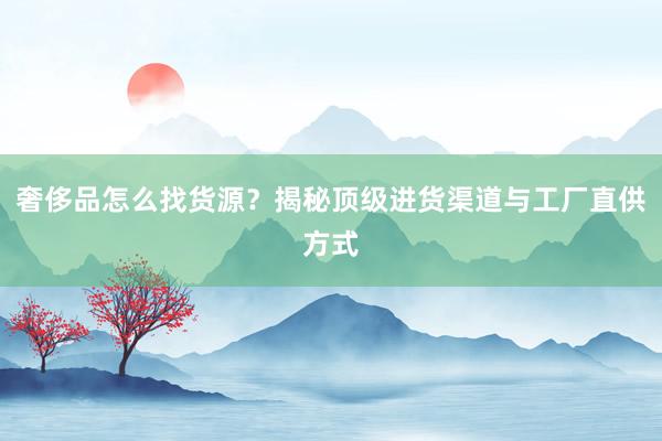 奢侈品怎么找货源？揭秘顶级进货渠道与工厂直供方式