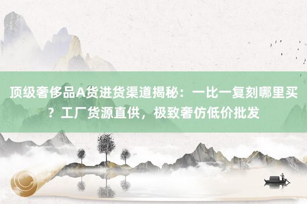 顶级奢侈品A货进货渠道揭秘：一比一复刻哪里买？工厂货源直供，极致奢仿低价批发