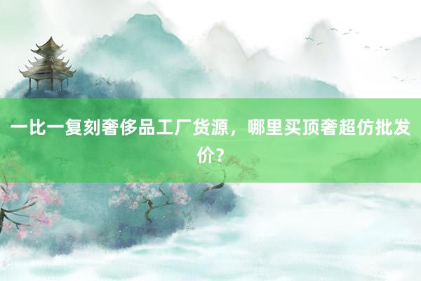 一比一复刻奢侈品工厂货源，哪里买顶奢超仿批发价？