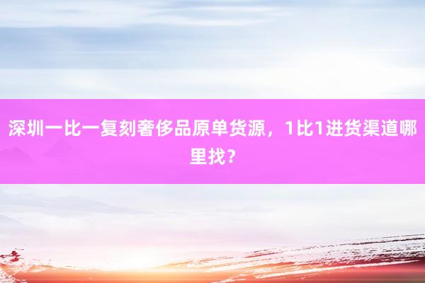 深圳一比一复刻奢侈品原单货源，1比1进货渠道哪里找？