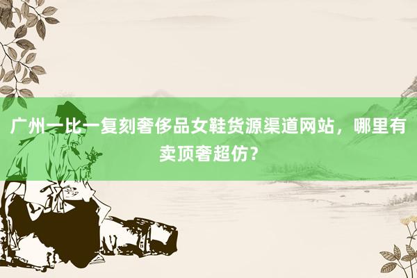 广州一比一复刻奢侈品女鞋货源渠道网站，哪里有卖顶奢超仿？