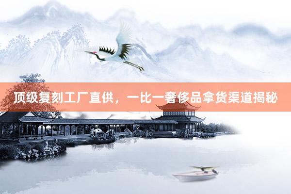 顶级复刻工厂直供，一比一奢侈品拿货渠道揭秘