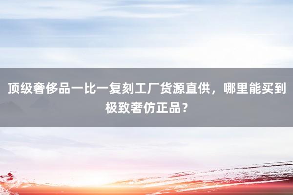 顶级奢侈品一比一复刻工厂货源直供，哪里能买到极致奢仿正品？