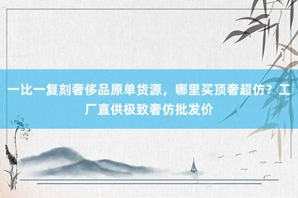 一比一复刻奢侈品原单货源，哪里买顶奢超仿？工厂直供极致奢仿批发价