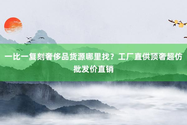 一比一复刻奢侈品货源哪里找？工厂直供顶奢超仿批发价直销