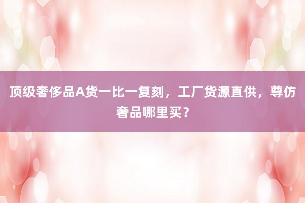 顶级奢侈品A货一比一复刻，工厂货源直供，尊仿奢品哪里买？