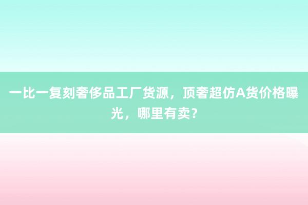 一比一复刻奢侈品工厂货源，顶奢超仿A货价格曝光，哪里有卖？