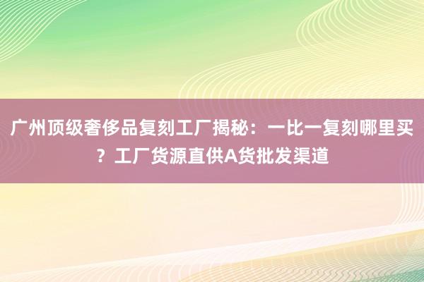 广州顶级奢侈品复刻工厂揭秘：一比一复刻哪里买？工厂货源直供A货批发渠道