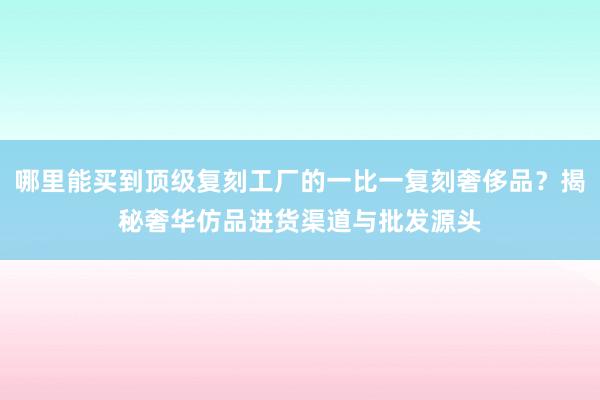 哪里能买到顶级复刻工厂的一比一复刻奢侈品？揭秘奢华仿品进货渠道与批发源头