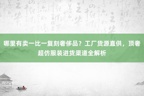 哪里有卖一比一复刻奢侈品？工厂货源直供，顶奢超仿服装进货渠道全解析