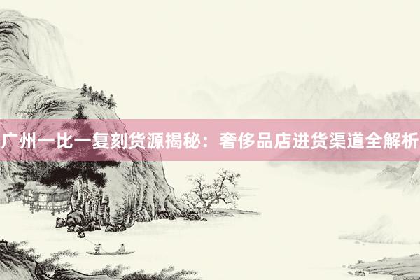 广州一比一复刻货源揭秘：奢侈品店进货渠道全解析