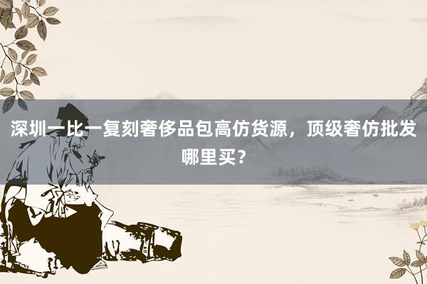 深圳一比一复刻奢侈品包高仿货源，顶级奢仿批发哪里买？