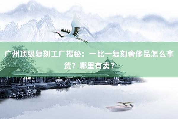 广州顶级复刻工厂揭秘：一比一复刻奢侈品怎么拿货？哪里有卖？