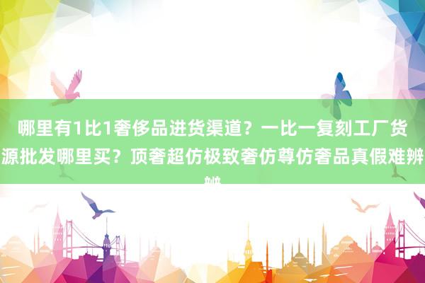 哪里有1比1奢侈品进货渠道？一比一复刻工厂货源批发哪里买？顶奢超仿极致奢仿尊仿奢品真假难辨
