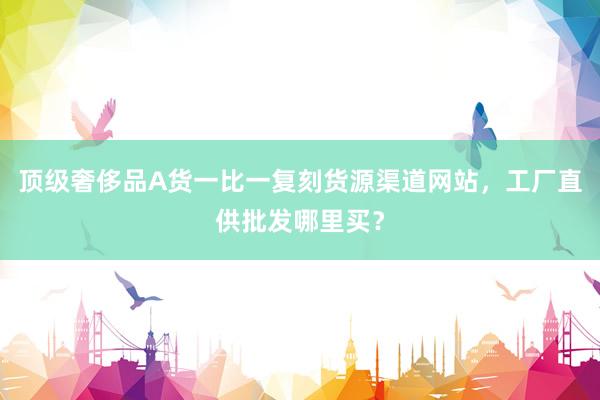 顶级奢侈品A货一比一复刻货源渠道网站，工厂直供批发哪里买？