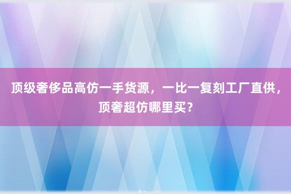 顶级奢侈品高仿一手货源，一比一复刻工厂直供，顶奢超仿哪里买？