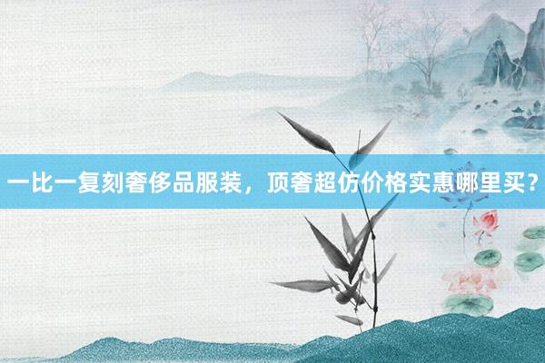 一比一复刻奢侈品服装，顶奢超仿价格实惠哪里买？