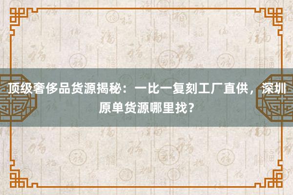 顶级奢侈品货源揭秘：一比一复刻工厂直供，深圳原单货源哪里找？