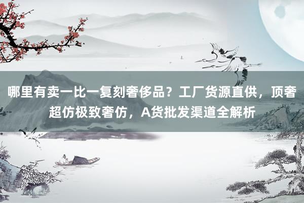 哪里有卖一比一复刻奢侈品？工厂货源直供，顶奢超仿极致奢仿，A货批发渠道全解析
