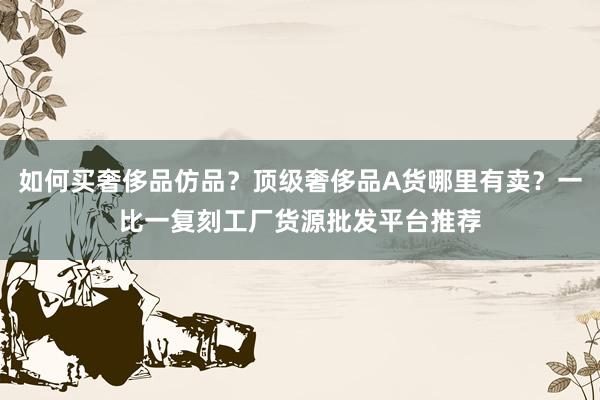 如何买奢侈品仿品？顶级奢侈品A货哪里有卖？一比一复刻工厂货源批发平台推荐