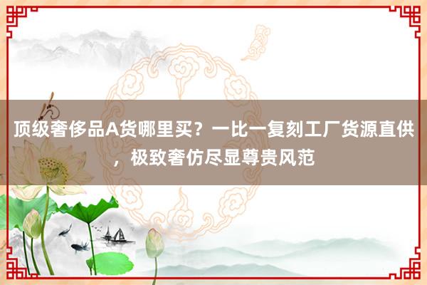 顶级奢侈品A货哪里买？一比一复刻工厂货源直供，极致奢仿尽显尊贵风范