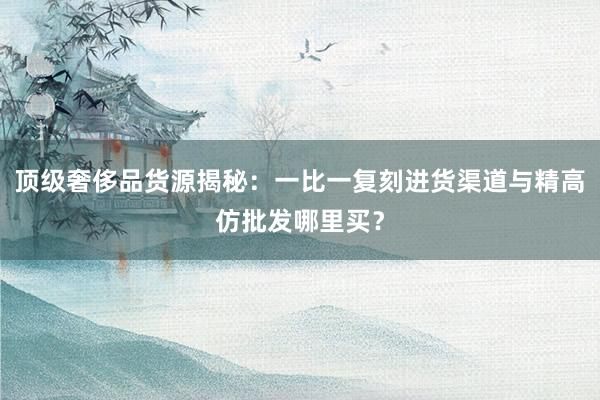 顶级奢侈品货源揭秘：一比一复刻进货渠道与精高仿批发哪里买？