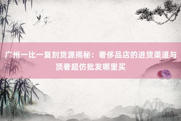 广州一比一复刻货源揭秘：奢侈品店的进货渠道与顶奢超仿批发哪里买