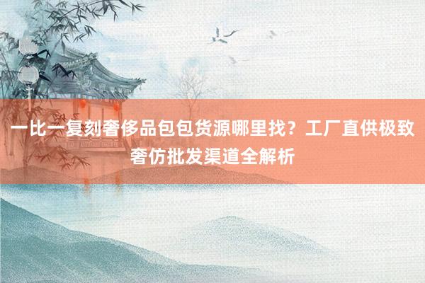 一比一复刻奢侈品包包货源哪里找？工厂直供极致奢仿批发渠道全解析