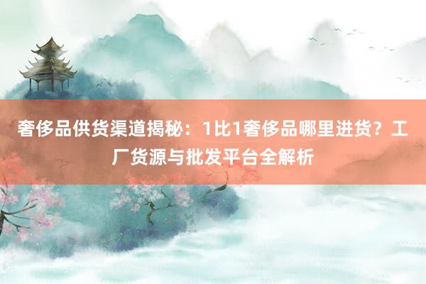 奢侈品供货渠道揭秘：1比1奢侈品哪里进货？工厂货源与批发平台全解析