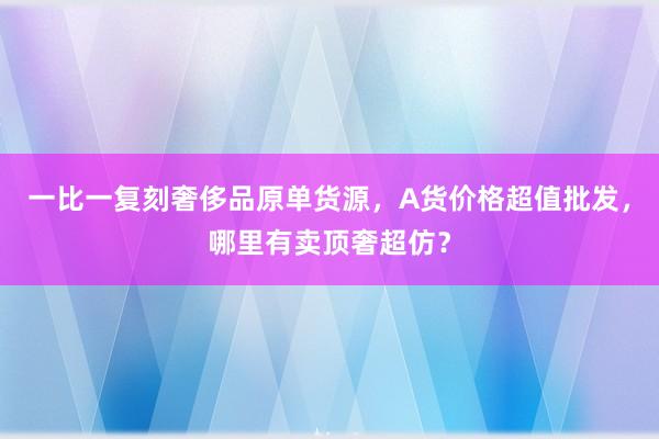 一比一复刻奢侈品原单货源，A货价格超值批发，哪里有卖顶奢超仿？