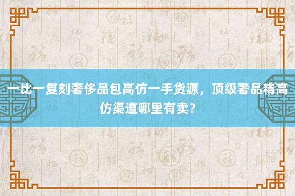 一比一复刻奢侈品包高仿一手货源，顶级奢品精高仿渠道哪里有卖？