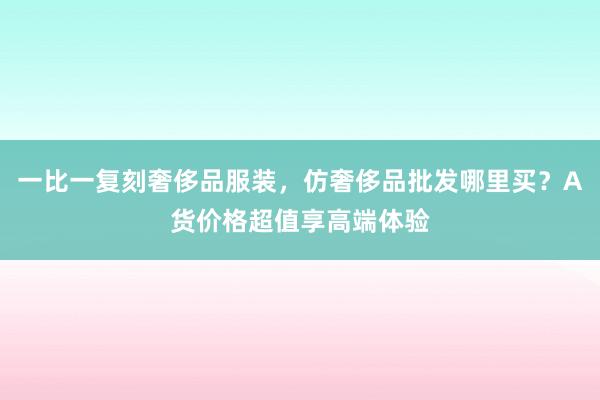 一比一复刻奢侈品服装，仿奢侈品批发哪里买？A货价格超值享高端体验