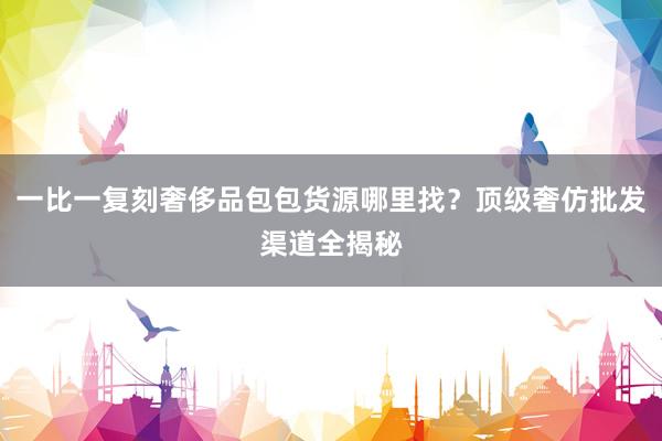 一比一复刻奢侈品包包货源哪里找？顶级奢仿批发渠道全揭秘