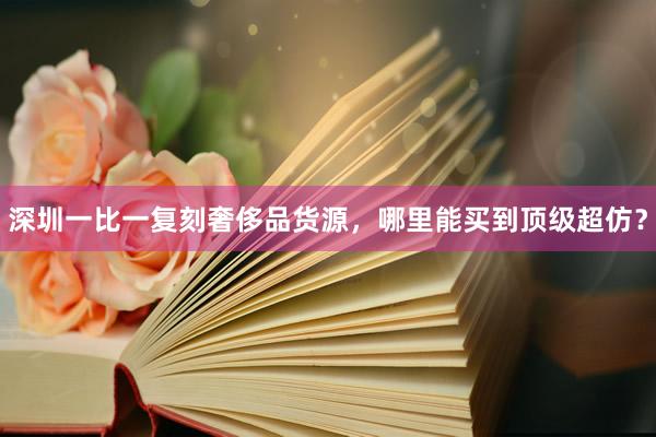 深圳一比一复刻奢侈品货源，哪里能买到顶级超仿？