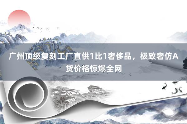 广州顶级复刻工厂直供1比1奢侈品，极致奢仿A货价格惊爆全网